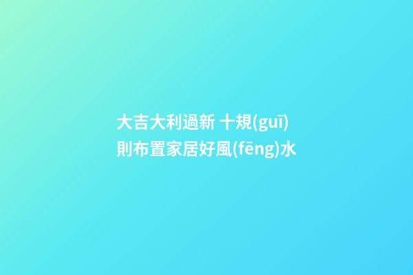 大吉大利過新 十規(guī)則布置家居好風(fēng)水